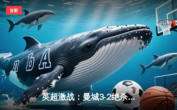 英超激战：曼城3-2绝杀利物浦，哈兰德双响超越纪录