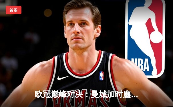 欧冠巅峰对决：曼城加时鏖战3-2力克拜仁，哈兰德双响锁定胜局